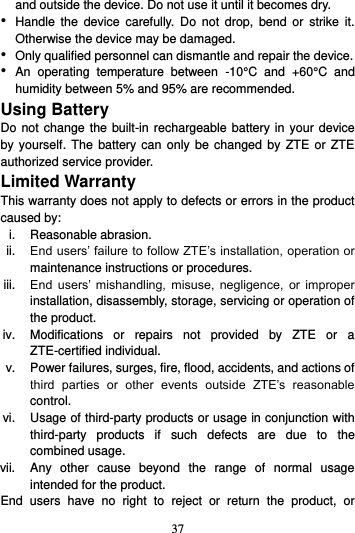 37  and outside the device. Do not use it until it becomes dry. • Handle  the  device  carefully.  Do  not  drop,  bend  or  strike  it. Otherwise the device may be damaged. • Only qualified personnel can dismantle and repair the device. • An  operating  temperature  between  -10°C  and  +60°C  and humidity between 5% and 95% are recommended. Using Battery   Do not change the built-in rechargeable battery in your device by yourself. The  battery  can  only be changed  by  ZTE  or ZTE authorized service provider. Limited Warranty This warranty does not apply to defects or errors in the product caused by: i.  Reasonable abrasion. ii. End users’ failure to follow ZTE’s installation, operation or maintenance instructions or procedures. iii. End  users’  mishandling,  misuse,  negligence,  or  improper installation, disassembly, storage, servicing or operation of the product. iv.  Modifications  or  repairs  not  provided  by  ZTE  or  a ZTE-certified individual. v.  Power failures, surges, fire, flood, accidents, and actions of third  parties  or  other  events  outside  ZTE’s  reasonable control. vi.  Usage of third-party products or usage in conjunction with third-party  products  if  such  defects  are  due  to  the combined usage. vii.  Any  other  cause  beyond  the  range  of  normal  usage intended for the product. End  users  have  no  right  to  reject  or  return  the  product,  or 