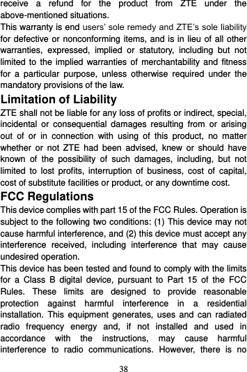 38  receive  a  refund  for  the  product  from  ZTE  under  the above-mentioned situations. This warranty is end users’ sole remedy and ZTE’s sole liability for defective or nonconforming items, and is in lieu of all other warranties,  expressed,  implied  or  statutory,  including  but  not limited to the  implied  warranties  of merchantability and fitness for  a  particular  purpose,  unless  otherwise  required  under  the mandatory provisions of the law. Limitation of Liability ZTE shall not be liable for any loss of profits or indirect, special, incidental  or  consequential  damages  resulting  from  or  arising out  of  or  in  connection  with  using  of  this  product,  no  matter whether  or  not  ZTE  had  been  advised,  knew  or  should  have known  of  the  possibility  of  such  damages,  including,  but  not limited  to  lost  profits,  interruption  of  business,  cost  of  capital, cost of substitute facilities or product, or any downtime cost. FCC Regulations This device complies with part 15 of the FCC Rules. Operation is subject to the following two conditions: (1) This device may not cause harmful interference, and (2) this device must accept any interference  received,  including  interference  that  may  cause undesired operation. This device has been tested and found to comply with the limits for  a  Class  B  digital  device,  pursuant  to  Part  15  of  the  FCC Rules.  These  limits  are  designed  to  provide  reasonable protection  against  harmful  interference  in  a  residential installation.  This  equipment  generates,  uses  and  can  radiated radio  frequency  energy  and,  if  not  installed  and  used  in accordance  with  the  instructions,  may  cause  harmful interference  to  radio  communications.  However,  there  is  no 