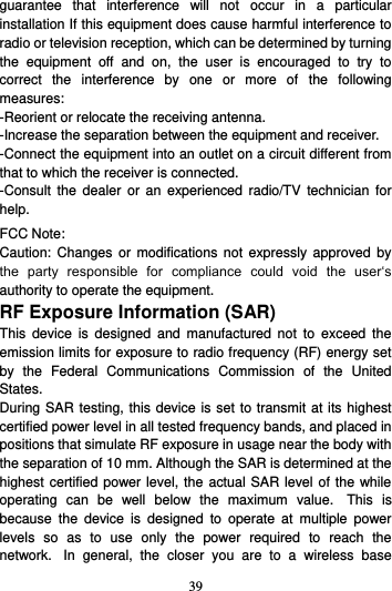 39  guarantee  that  interference  will  not  occur  in  a  particular installation If this equipment does cause harmful interference to radio or television reception, which can be determined by turning the  equipment  off  and  on,  the  user  is  encouraged  to  try  to correct  the  interference  by  one  or  more  of  the  following measures: -Reorient or relocate the receiving antenna. -Increase the separation between the equipment and receiver. -Connect the equipment into an outlet on a circuit different from that to which the receiver is connected. -Consult  the dealer  or  an experienced  radio/TV  technician  for help. FCC Note: Caution:  Changes  or modifications  not expressly  approved by the  party  responsible  for  compliance  could  void  the  user‘s authority to operate the equipment. RF Exposure Information (SAR) This  device  is  designed  and  manufactured  not  to  exceed  the emission limits for exposure to radio frequency (RF) energy set by  the  Federal  Communications  Commission  of  the  United States.   During SAR testing, this device is set to transmit at its highest certified power level in all tested frequency bands, and placed in positions that simulate RF exposure in usage near the body with the separation of 10 mm. Although the SAR is determined at the highest certified power level, the actual SAR level of the while operating  can  be  well  below  the  maximum  value.   This  is because  the  device  is  designed  to  operate  at  multiple  power levels  so  as  to  use  only  the  power  required  to  reach  the network.   In  general,  the  closer  you  are  to  a  wireless  base 