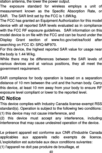 40  station antenna, the lower the power output. The  exposure  standard  for  wireless  employs  a  unit  of measurement  known  as  the  Specific  Absorption  Rate,  or SAR.   The SAR limit set by the FCC is 1.6W/kg.    The FCC has granted an Equipment Authorization for this model device with all reported SAR levels evaluated as in compliance with the FCC RF exposure guidelines.   SAR information on this model device is on file with the FCC and can be found under the Display  Grant  section  of  www.fcc.gov/oet/ea/fccid  after searching on FCC ID: SRQ-MF970. For this device, the highest reported SAR value for usage near the body is 1.44 W/kg. While  there  may  be  differences  between  the  SAR  levels  of various  devices  and  at  various  positions,  they  all  meet  the government requirement.  SAR  compliance  for  body  operation  is based  on  a  separation distance of 10 mm between the unit and the human body. Carry this device, at least 10 mm away from your body to ensure RF exposure level compliant or lower to the reported level. IC Notice This device complies with Industry Canada license-exempt RSS standard(s). Operation is subject to the following two conditions:   (1) this device may not cause interference, and   (2)  this  device  must  accept  any  interference,  including interference that may cause undesired operation of the device.  Le présent appareil est conforme aux CNR d&apos;Industrie Canada applicables  aux  appareils  radio  exempts  de  licence. L&apos;exploitation est autorisée aux deux conditions suivantes:   (1) l&apos;appareil ne doit pas produire de brouillage, et   