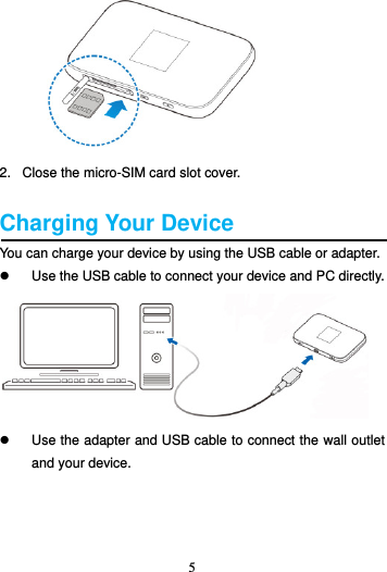 5         2.   Close the micro-SIM card slot cover.  Charging Your Device You can charge your device by using the USB cable or adapter.   Use the USB cable to connect your device and PC directly.    Use the adapter and USB cable to connect the wall outlet and your device. 