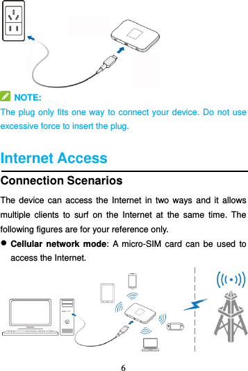 6     NOTE:   The plug only fits one way to connect your device. Do not use excessive force to insert the plug.  Internet Access Connection Scenarios The device  can  access the  Internet  in two  ways  and it  allows multiple  clients  to  surf  on  the  Internet  at  the  same  time.  The following figures are for your reference only.    Cellular  network mode:  A  micro-SIM card  can be used  to access the Internet.  