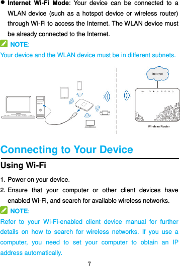 7   Internet  Wi-Fi  Mode:  Your  device  can  be  connected  to  a WLAN device (such as a hotspot  device or  wireless  router) through Wi-Fi to access the Internet. The WLAN device must be already connected to the Internet.   NOTE:   Your device and the WLAN device must be in different subnets.    Connecting to Your Device Using Wi-Fi 1. Power on your device. 2. Ensure  that  your  computer  or  other  client  devices  have enabled Wi-Fi, and search for available wireless networks.                                                                   NOTE:   Refer  to  your  Wi-Fi-enabled  client  device  manual  for  further details  on  how  to  search  for  wireless  networks.  If  you  use  a computer,  you  need  to  set  your  computer  to  obtain  an  IP address automatically. 