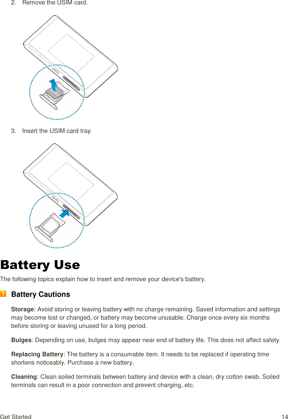 Get Started  14 2.  Remove the USIM card.    3.  Insert the USIM card tray.    Battery Use The following topics explain how to insert and remove your device&apos;s battery.  Battery Cautions Storage: Avoid storing or leaving battery with no charge remaining. Saved information and settings may become lost or changed, or battery may become unusable. Charge once every six months before storing or leaving unused for a long period. Bulges: Depending on use, bulges may appear near end of battery life. This does not affect safety. Replacing Battery: The battery is a consumable item. It needs to be replaced if operating time shortens noticeably. Purchase a new battery. Cleaning: Clean soiled terminals between battery and device with a clean, dry cotton swab. Soiled terminals can result in a poor connection and prevent charging, etc. 