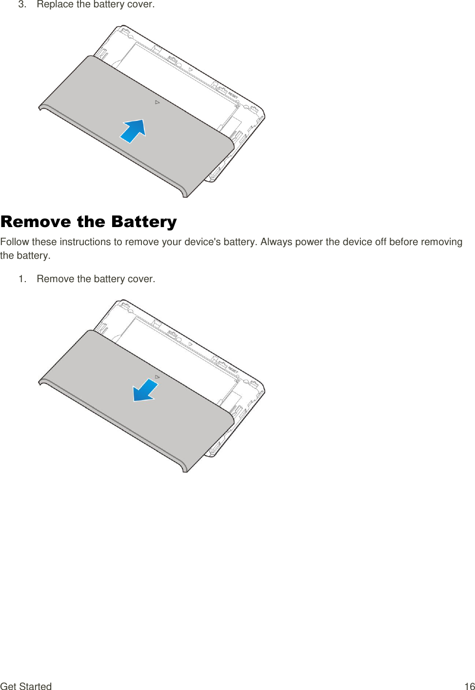 Get Started  16 3.  Replace the battery cover.    Remove the Battery Follow these instructions to remove your device&apos;s battery. Always power the device off before removing the battery. 1.  Remove the battery cover.    
