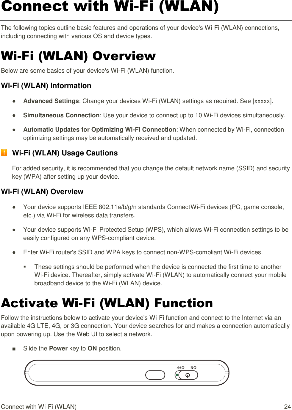 Connect with Wi-Fi (WLAN)  24 Connect with Wi-Fi (WLAN) The following topics outline basic features and operations of your device&apos;s Wi-Fi (WLAN) connections, including connecting with various OS and device types. Wi-Fi (WLAN) Overview Below are some basics of your device&apos;s Wi-Fi (WLAN) function. Wi-Fi (WLAN) Information ● Advanced Settings: Change your devices Wi-Fi (WLAN) settings as required. See [xxxxx]. ● Simultaneous Connection: Use your device to connect up to 10 Wi-Fi devices simultaneously.  ● Automatic Updates for Optimizing Wi-Fi Connection: When connected by Wi-Fi, connection optimizing settings may be automatically received and updated.  Wi-Fi (WLAN) Usage Cautions For added security, it is recommended that you change the default network name (SSID) and security key (WPA) after setting up your device. Wi-Fi (WLAN) Overview  ●  Your device supports IEEE 802.11a/b/g/n standards Connect Wi-Fi devices (PC, game console, etc.) via Wi-Fi for wireless data transfers. ●  Your device supports Wi-Fi Protected Setup (WPS), which allows Wi-Fi connection settings to be easily configured on any WPS-compliant device. ●  Enter Wi-Fi router&apos;s SSID and WPA keys to connect non-WPS-compliant Wi-Fi devices.   These settings should be performed when the device is connected the first time to another Wi-Fi device. Thereafter, simply activate Wi-Fi (WLAN) to automatically connect your mobile broadband device to the Wi-Fi (WLAN) device.  Activate Wi-Fi (WLAN) Function Follow the instructions below to activate your device&apos;s Wi-Fi function and connect to the Internet via an available 4G LTE, 4G, or 3G connection. Your device searches for and makes a connection automatically upon powering up. Use the Web UI to select a network. ■  Slide the Power key to ON position.  