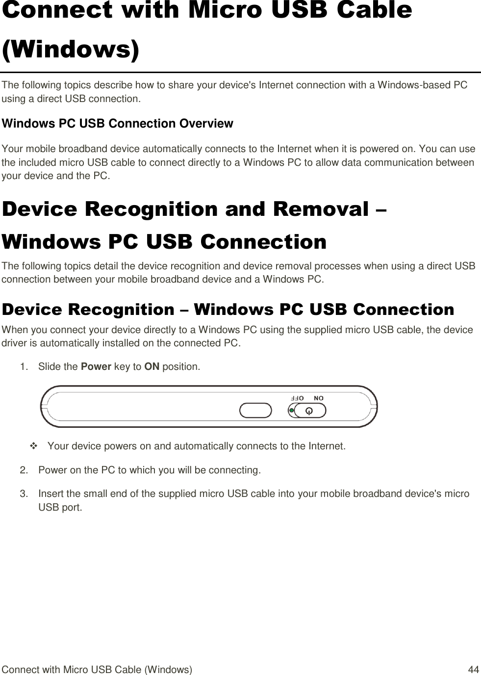 Connect with Micro USB Cable (Windows)  44 Connect with Micro USB Cable (Windows) The following topics describe how to share your device&apos;s Internet connection with a Windows-based PC using a direct USB connection. Windows PC USB Connection Overview Your mobile broadband device automatically connects to the Internet when it is powered on. You can use the included micro USB cable to connect directly to a Windows PC to allow data communication between your device and the PC.  Device Recognition and Removal – Windows PC USB Connection The following topics detail the device recognition and device removal processes when using a direct USB connection between your mobile broadband device and a Windows PC. Device Recognition – Windows PC USB Connection When you connect your device directly to a Windows PC using the supplied micro USB cable, the device driver is automatically installed on the connected PC. 1.  Slide the Power key to ON position.    Your device powers on and automatically connects to the Internet. 2.  Power on the PC to which you will be connecting. 3.  Insert the small end of the supplied micro USB cable into your mobile broadband device&apos;s micro USB port. 