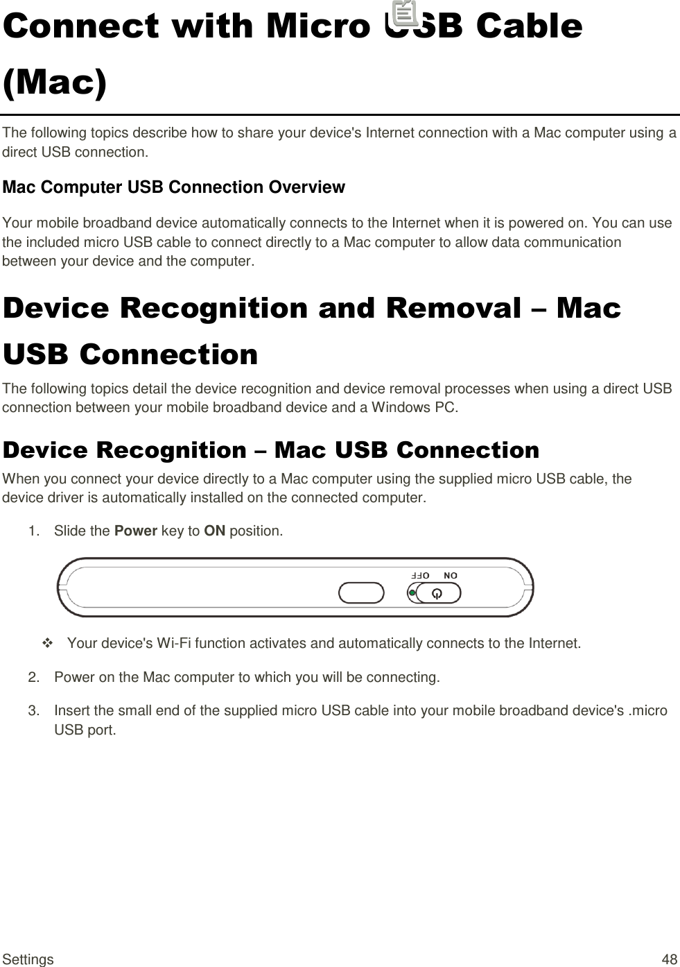 Settings  48 Connect with Micro USB Cable (Mac) The following topics describe how to share your device&apos;s Internet connection with a Mac computer using a direct USB connection. Mac Computer USB Connection Overview Your mobile broadband device automatically connects to the Internet when it is powered on. You can use the included micro USB cable to connect directly to a Mac computer to allow data communication between your device and the computer.  Device Recognition and Removal – Mac USB Connection The following topics detail the device recognition and device removal processes when using a direct USB connection between your mobile broadband device and a Windows PC. Device Recognition – Mac USB Connection When you connect your device directly to a Mac computer using the supplied micro USB cable, the device driver is automatically installed on the connected computer. 1.  Slide the Power key to ON position.    Your device&apos;s Wi-Fi function activates and automatically connects to the Internet. 2.  Power on the Mac computer to which you will be connecting. 3.  Insert the small end of the supplied micro USB cable into your mobile broadband device&apos;s .micro USB port. 