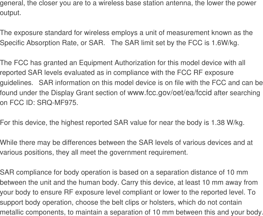 general, the closer you are to a wireless base station antenna, the lower the power output.  The exposure standard for wireless employs a unit of measurement known as the Specific Absorption Rate, or SAR.   The SAR limit set by the FCC is 1.6W/kg.     The FCC has granted an Equipment Authorization for this model device with all reported SAR levels evaluated as in compliance with the FCC RF exposure guidelines.   SAR information on this model device is on file with the FCC and can be found under the Display Grant section of www.fcc.gov/oet/ea/fccid after searching on FCC ID: SRQ-MF975.  For this device, the highest reported SAR value for near the body is 1.38 W/kg.  While there may be differences between the SAR levels of various devices and at various positions, they all meet the government requirement.  SAR compliance for body operation is based on a separation distance of 10 mm between the unit and the human body. Carry this device, at least 10 mm away from your body to ensure RF exposure level compliant or lower to the reported level. To support body operation, choose the belt clips or holsters, which do not contain metallic components, to maintain a separation of 10 mm between this and your body. 