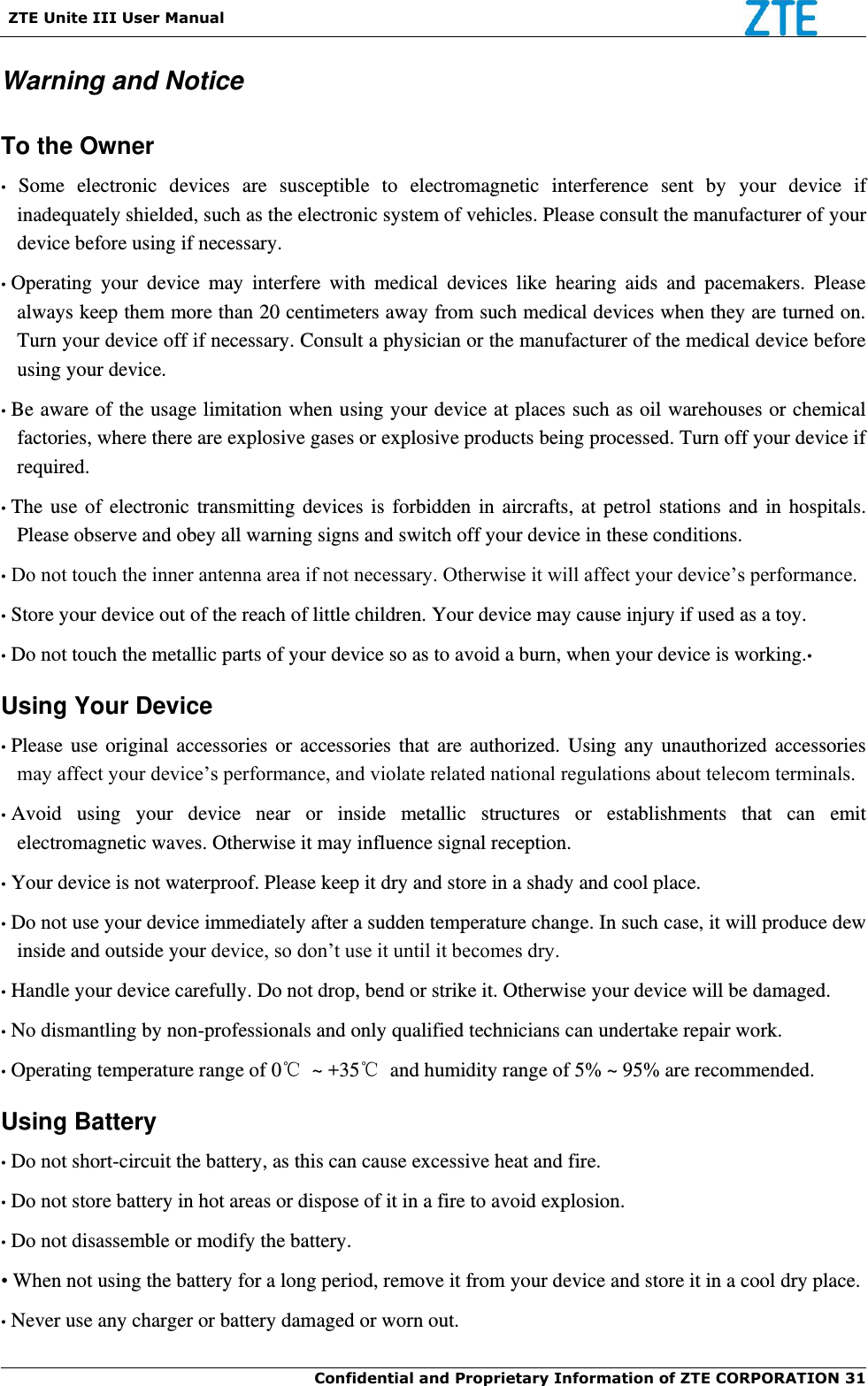   ZTE Unite III User Manual  Confidential and Proprietary Information of ZTE CORPORATION 31   Warning and Notice To the Owner •  Some  electronic  devices  are  susceptible  to  electromagnetic  interference  sent  by  your  device  if inadequately shielded, such as the electronic system of vehicles. Please consult the manufacturer of your device before using if necessary. • Operating  your  device  may  interfere  with  medical  devices  like  hearing  aids  and  pacemakers.  Please always keep them more than 20 centimeters away from such medical devices when they are turned on. Turn your device off if necessary. Consult a physician or the manufacturer of the medical device before using your device. • Be aware of the usage limitation when using your device at places such as oil warehouses or chemical factories, where there are explosive gases or explosive products being processed. Turn off your device if required. • The use of electronic transmitting devices is  forbidden in aircrafts, at petrol stations and in hospitals. Please observe and obey all warning signs and switch off your device in these conditions. • Do not touch the inner antenna area if not necessary. Otherwise it will affect your device’s performance. • Store your device out of the reach of little children. Your device may cause injury if used as a toy. • Do not touch the metallic parts of your device so as to avoid a burn, when your device is working.•  Using Your Device • Please use  original accessories  or accessories  that are  authorized. Using any unauthorized accessories may affect your device’s performance, and violate related national regulations about telecom terminals. • Avoid  using  your  device  near  or  inside  metallic  structures  or  establishments  that  can  emit electromagnetic waves. Otherwise it may influence signal reception. • Your device is not waterproof. Please keep it dry and store in a shady and cool place. • Do not use your device immediately after a sudden temperature change. In such case, it will produce dew inside and outside your device, so don’t use it until it becomes dry. • Handle your device carefully. Do not drop, bend or strike it. Otherwise your device will be damaged. • No dismantling by non-professionals and only qualified technicians can undertake repair work. • Operating temperature range of 0℃  ~ +35℃  and humidity range of 5% ~ 95% are recommended. Using Battery • Do not short-circuit the battery, as this can cause excessive heat and fire. • Do not store battery in hot areas or dispose of it in a fire to avoid explosion. • Do not disassemble or modify the battery. • When not using the battery for a long period, remove it from your device and store it in a cool dry place. • Never use any charger or battery damaged or worn out. 