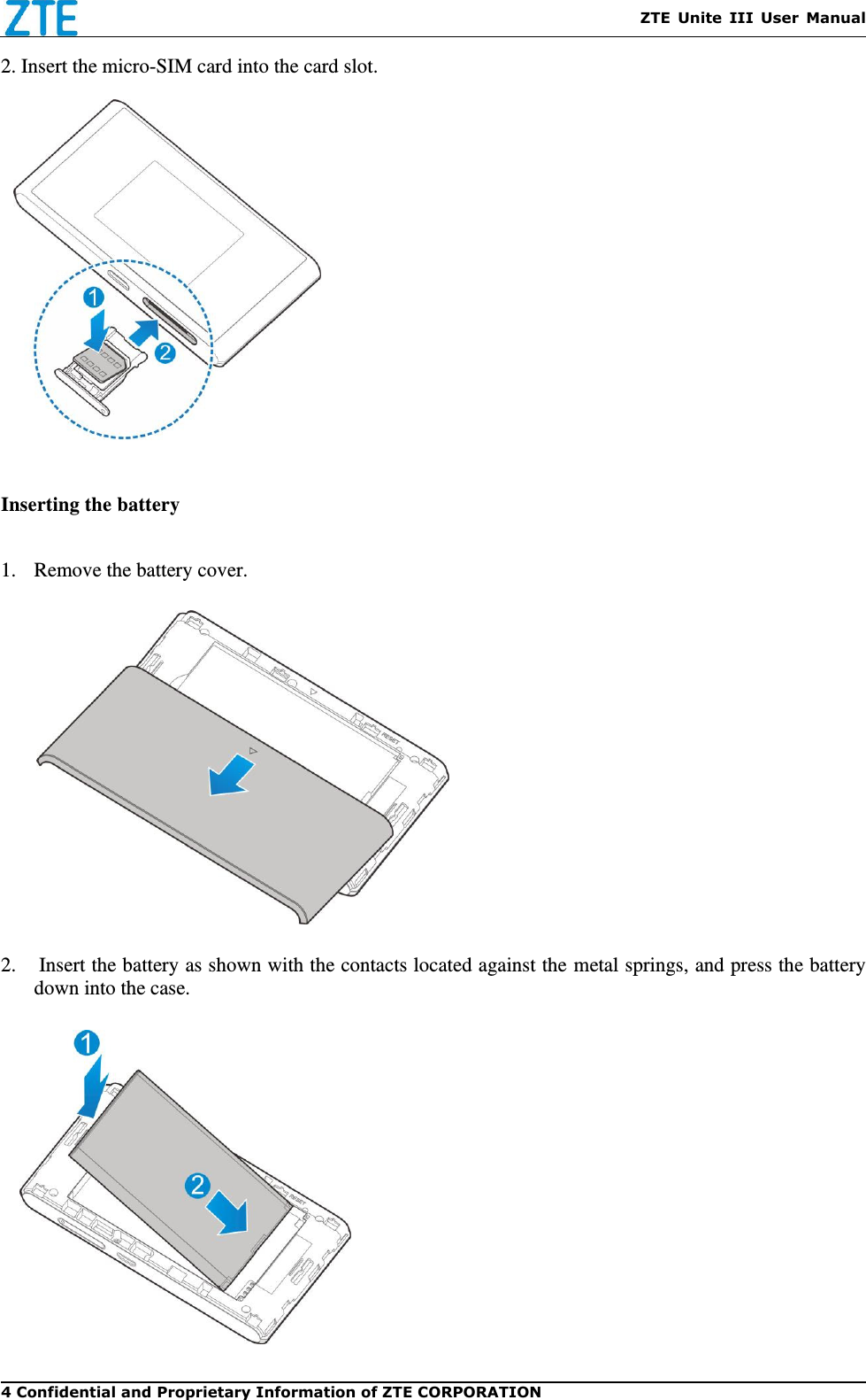    ZTE  Unite  III  User  Manual 4 Confidential and Proprietary Information of ZTE CORPORATION 2. Insert the micro-SIM card into the card slot.           Inserting the battery  1. Remove the battery cover.  2.  Insert the battery as shown with the contacts located against the metal springs, and press the battery down into the case.   