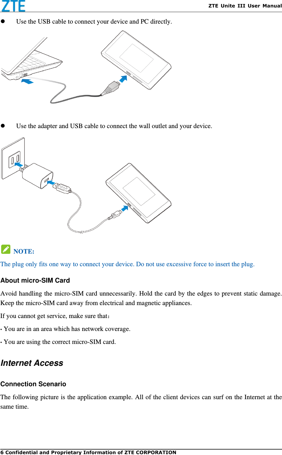    ZTE  Unite  III  User  Manual 6 Confidential and Proprietary Information of ZTE CORPORATION    Use the USB cable to connect your device and PC directly.      Use the adapter and USB cable to connect the wall outlet and your device.    NOTE:  The plug only fits one way to connect your device. Do not use excessive force to insert the plug.   About micro-SIM Card Avoid handling the micro-SIM card unnecessarily. Hold the card by the edges to prevent static damage. Keep the micro-SIM card away from electrical and magnetic appliances. If you cannot get service, make sure that： • You are in an area which has network coverage. • You are using the correct micro-SIM card. Internet Access Connection Scenario The following picture is the application example. All of the client devices can surf on the Internet at the same time.    