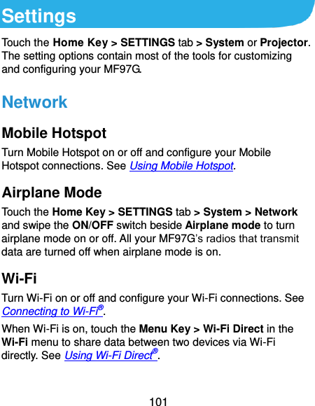  101 Settings Touch the Home Key &gt; SETTINGS tab &gt; System or Projector. The setting options contain most of the tools for customizing and configuring your MF97G. Network Mobile Hotspot Turn Mobile Hotspot on or off and configure your Mobile Hotspot connections. See Using Mobile Hotspot. Airplane Mode Touch the Home Key &gt; SETTINGS tab &gt; System &gt; Network and swipe the ON/OFF switch beside Airplane mode to turn airplane mode on or off. All your MF97G’s radios that transmit data are turned off when airplane mode is on. Wi-Fi Turn Wi-Fi on or off and configure your Wi-Fi connections. See Connecting to Wi-Fi®. When Wi-Fi is on, touch the Menu Key &gt; Wi-Fi Direct in the Wi-Fi menu to share data between two devices via Wi-Fi directly. See Using Wi-Fi Direct®. 