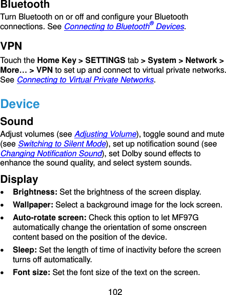  102 Bluetooth Turn Bluetooth on or off and configure your Bluetooth connections. See Connecting to Bluetooth® Devices. VPN Touch the Home Key &gt; SETTINGS tab &gt; System &gt; Network &gt; More… &gt; VPN to set up and connect to virtual private networks. See Connecting to Virtual Private Networks. Device Sound Adjust volumes (see Adjusting Volume), toggle sound and mute (see Switching to Silent Mode), set up notification sound (see Changing Notification Sound), set Dolby sound effects to enhance the sound quality, and select system sounds. Display  Brightness: Set the brightness of the screen display.  Wallpaper: Select a background image for the lock screen.  Auto-rotate screen: Check this option to let MF97G automatically change the orientation of some onscreen content based on the position of the device.  Sleep: Set the length of time of inactivity before the screen turns off automatically.  Font size: Set the font size of the text on the screen. 