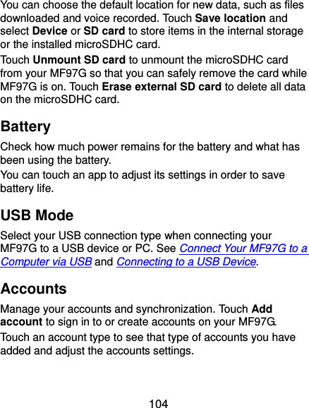  104 You can choose the default location for new data, such as files downloaded and voice recorded. Touch Save location and select Device or SD card to store items in the internal storage or the installed microSDHC card. Touch Unmount SD card to unmount the microSDHC card from your MF97G so that you can safely remove the card while MF97G is on. Touch Erase external SD card to delete all data on the microSDHC card. Battery Check how much power remains for the battery and what has been using the battery. You can touch an app to adjust its settings in order to save battery life. USB Mode Select your USB connection type when connecting your MF97G to a USB device or PC. See Connect Your MF97G to a Computer via USB and Connecting to a USB Device.   Accounts Manage your accounts and synchronization. Touch Add account to sign in to or create accounts on your MF97G. Touch an account type to see that type of accounts you have added and adjust the accounts settings. 