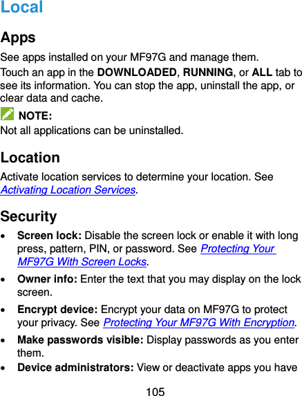  105 Local Apps See apps installed on your MF97G and manage them. Touch an app in the DOWNLOADED, RUNNING, or ALL tab to see its information. You can stop the app, uninstall the app, or clear data and cache.   NOTE: Not all applications can be uninstalled. Location Activate location services to determine your location. See Activating Location Services. Security  Screen lock: Disable the screen lock or enable it with long press, pattern, PIN, or password. See Protecting Your MF97G With Screen Locks.  Owner info: Enter the text that you may display on the lock screen.  Encrypt device: Encrypt your data on MF97G to protect your privacy. See Protecting Your MF97G With Encryption.  Make passwords visible: Display passwords as you enter them.  Device administrators: View or deactivate apps you have 