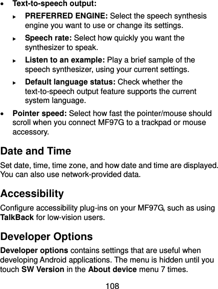  108  Text-to-speech output:    PREFERRED ENGINE: Select the speech synthesis engine you want to use or change its settings.  Speech rate: Select how quickly you want the synthesizer to speak.  Listen to an example: Play a brief sample of the speech synthesizer, using your current settings.  Default language status: Check whether the text-to-speech output feature supports the current system language.  Pointer speed: Select how fast the pointer/mouse should scroll when you connect MF97G to a trackpad or mouse accessory. Date and Time Set date, time, time zone, and how date and time are displayed. You can also use network-provided data. Accessibility Configure accessibility plug-ins on your MF97G, such as using TalkBack for low-vision users. Developer Options Developer options contains settings that are useful when developing Android applications. The menu is hidden until you touch SW Version in the About device menu 7 times. 