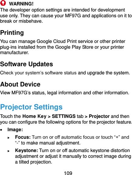  109  WARNING! The developer option settings are intended for development use only. They can cause your MF97G and applications on it to break or misbehave. Printing You can manage Google Cloud Print service or other printer plug-ins installed from the Google Play Store or your printer manufacturer. Software Updates Check your system’s software status and upgrade the system. About Device View MF97G’s status, legal information and other information.   Projector Settings Touch the Home Key &gt; SETTINGS tab &gt; Projector and then you can configure the following options for the projector feature.  Image:    Focus: Turn on or off automatic focus or touch “+” and “-” to make manual adjustment.  Keystone: Turn on or off automatic keystone distortion adjustment or adjust it manually to correct image during a tilted projection. 