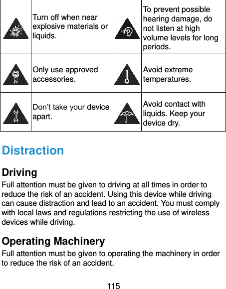  115  Turn off when near explosive materials or liquids.  To prevent possible hearing damage, do not listen at high volume levels for long periods.  Only use approved accessories.  Avoid extreme temperatures.  Don’t take your device apart.  Avoid contact with liquids. Keep your device dry. Distraction Driving Full attention must be given to driving at all times in order to reduce the risk of an accident. Using this device while driving can cause distraction and lead to an accident. You must comply with local laws and regulations restricting the use of wireless devices while driving. Operating Machinery Full attention must be given to operating the machinery in order to reduce the risk of an accident. 