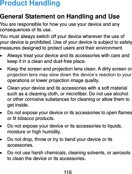  116 Product Handling General Statement on Handling and Use You are responsible for how you use your device and any consequences of its use. You must always switch off your device wherever the use of your device is prohibited. Use of your device is subject to safety measures designed to protect users and their environment.   Always treat your device and its accessories with care and keep it in a clean and dust-free place.   Keep the screen and projection lens clean. A dirty screen or projection lens may slow down the device’s reaction to your operations or lower projection image quality.   Clean your device and its accessories with a soft material such as a cleaning cloth, or microfiber. Do not use alcohol or other corrosive substances for cleaning or allow them to get inside.   Do not expose your device or its accessories to open flames or lit tobacco products.   Do not expose your device or its accessories to liquids, moisture or high humidity.   Do not drop, throw or try to bend your device or its accessories.   Do not use harsh chemicals, cleaning solvents, or aerosols to clean the device or its accessories. 