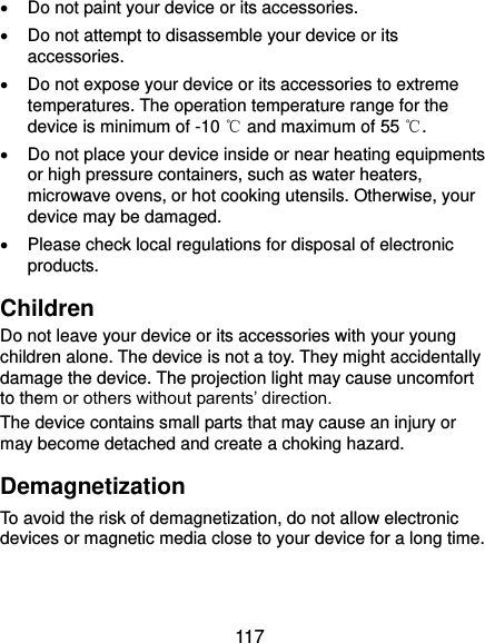  117   Do not paint your device or its accessories.   Do not attempt to disassemble your device or its accessories.   Do not expose your device or its accessories to extreme temperatures. The operation temperature range for the device is minimum of -10 ℃ and maximum of 55 ℃.   Do not place your device inside or near heating equipments or high pressure containers, such as water heaters, microwave ovens, or hot cooking utensils. Otherwise, your device may be damaged.   Please check local regulations for disposal of electronic products. Children Do not leave your device or its accessories with your young children alone. The device is not a toy. They might accidentally damage the device. The projection light may cause uncomfort to them or others without parents’ direction. The device contains small parts that may cause an injury or may become detached and create a choking hazard. Demagnetization To avoid the risk of demagnetization, do not allow electronic devices or magnetic media close to your device for a long time. 