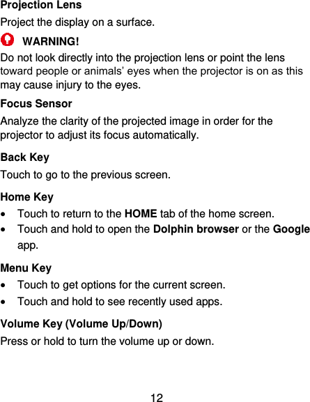  12 Projection Lens Project the display on a surface.  WARNING! Do not look directly into the projection lens or point the lens toward people or animals’ eyes when the projector is on as this may cause injury to the eyes. Focus Sensor Analyze the clarity of the projected image in order for the projector to adjust its focus automatically. Back Key Touch to go to the previous screen. Home Key  Touch to return to the HOME tab of the home screen.  Touch and hold to open the Dolphin browser or the Google app. Menu Key  Touch to get options for the current screen.  Touch and hold to see recently used apps. Volume Key (Volume Up/Down) Press or hold to turn the volume up or down.   