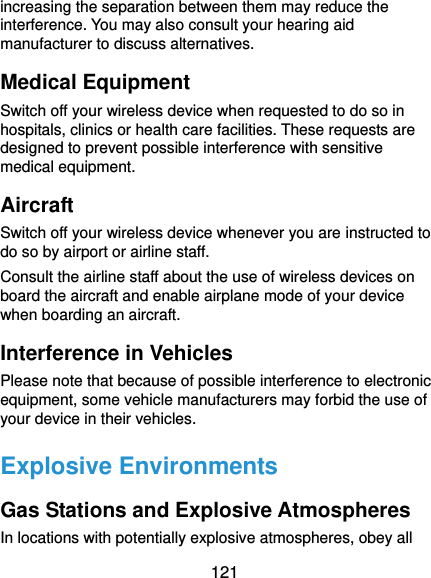  121 increasing the separation between them may reduce the interference. You may also consult your hearing aid manufacturer to discuss alternatives. Medical Equipment Switch off your wireless device when requested to do so in hospitals, clinics or health care facilities. These requests are designed to prevent possible interference with sensitive medical equipment. Aircraft Switch off your wireless device whenever you are instructed to do so by airport or airline staff. Consult the airline staff about the use of wireless devices on board the aircraft and enable airplane mode of your device when boarding an aircraft. Interference in Vehicles Please note that because of possible interference to electronic equipment, some vehicle manufacturers may forbid the use of your device in their vehicles. Explosive Environments Gas Stations and Explosive Atmospheres In locations with potentially explosive atmospheres, obey all 