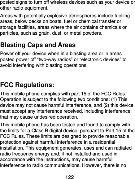  122 posted signs to turn off wireless devices such as your device or other radio equipment. Areas with potentially explosive atmospheres include fuelling areas, below decks on boats, fuel or chemical transfer or storage facilities, areas where the air contains chemicals or particles, such as grain, dust, or metal powders. Blasting Caps and Areas Power off your device when in a blasting area or in areas posted power off “two-way radios” or “electronic devices” to avoid interfering with blasting operations.  FCC Regulations: This mobile phone complies with part 15 of the FCC Rules. Operation is subject to the following two conditions: (1) This device may not cause harmful interference, and (2) this device must accept any interference received, including interference that may cause undesired operation. This mobile phone has been tested and found to comply with the limits for a Class B digital device, pursuant to Part 15 of the FCC Rules. These limits are designed to provide reasonable protection against harmful interference in a residential installation. This equipment generates, uses and can radiated radio frequency energy and, if not installed and used in accordance with the instructions, may cause harmful interference to radio communications. However, there is no 