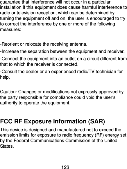  123 guarantee that interference will not occur in a particular installation If this equipment does cause harmful interference to radio or television reception, which can be determined by turning the equipment off and on, the user is encouraged to try to correct the interference by one or more of the following measures:  -Reorient or relocate the receiving antenna. -Increase the separation between the equipment and receiver. -Connect the equipment into an outlet on a circuit different from that to which the receiver is connected. -Consult the dealer or an experienced radio/TV technician for help.  Caution: Changes or modifications not expressly approved by the party responsible for compliance could void the user‘s authority to operate the equipment.  FCC RF Exposure Information (SAR) This device is designed and manufactured not to exceed the emission limits for exposure to radio frequency (RF) energy set by the Federal Communications Commission of the United States.    