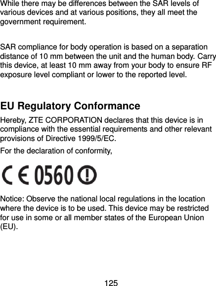  125 While there may be differences between the SAR levels of various devices and at various positions, they all meet the government requirement.  SAR compliance for body operation is based on a separation distance of 10 mm between the unit and the human body. Carry this device, at least 10 mm away from your body to ensure RF exposure level compliant or lower to the reported level.  EU Regulatory Conformance Hereby, ZTE CORPORATION declares that this device is in compliance with the essential requirements and other relevant provisions of Directive 1999/5/EC. For the declaration of conformity,    Notice: Observe the national local regulations in the location where the device is to be used. This device may be restricted for use in some or all member states of the European Union (EU). 