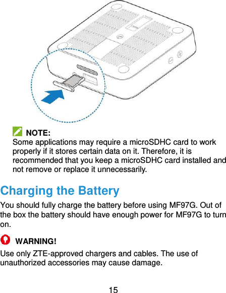  15   NOTE:   Some applications may require a microSDHC card to work properly if it stores certain data on it. Therefore, it is recommended that you keep a microSDHC card installed and not remove or replace it unnecessarily. Charging the Battery You should fully charge the battery before using MF97G. Out of the box the battery should have enough power for MF97G to turn on.  WARNING! Use only ZTE-approved chargers and cables. The use of unauthorized accessories may cause damage. 