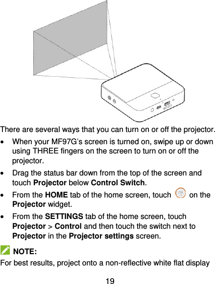  19  There are several ways that you can turn on or off the projector.  When your MF97G’s screen is turned on, swipe up or down using THREE fingers on the screen to turn on or off the projector.  Drag the status bar down from the top of the screen and touch Projector below Control Switch.  From the HOME tab of the home screen, touch    on the Projector widget.  From the SETTINGS tab of the home screen, touch Projector &gt; Control and then touch the switch next to Projector in the Projector settings screen.   NOTE: For best results, project onto a non-reflective white flat display 