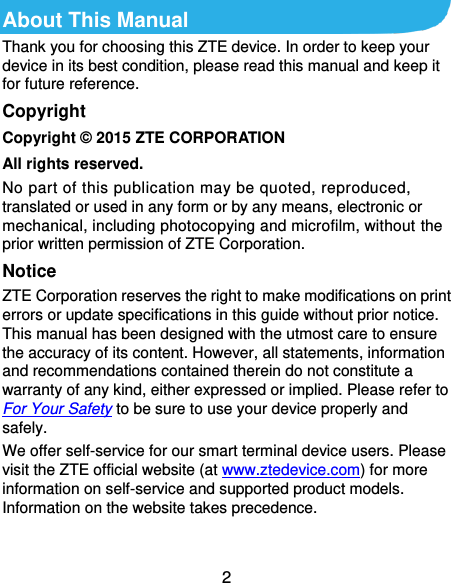 2 About This Manual Thank you for choosing this ZTE device. In order to keep your device in its best condition, please read this manual and keep it for future reference. Copyright Copyright © 2015 ZTE CORPORATION All rights reserved. No part of this publication may be quoted, reproduced, translated or used in any form or by any means, electronic or mechanical, including photocopying and microfilm, without the prior written permission of ZTE Corporation. Notice ZTE Corporation reserves the right to make modifications on print errors or update specifications in this guide without prior notice. This manual has been designed with the utmost care to ensure the accuracy of its content. However, all statements, information and recommendations contained therein do not constitute a warranty of any kind, either expressed or implied. Please refer to For Your Safety to be sure to use your device properly and safely. We offer self-service for our smart terminal device users. Please visit the ZTE official website (at www.ztedevice.com) for more information on self-service and supported product models. Information on the website takes precedence.  