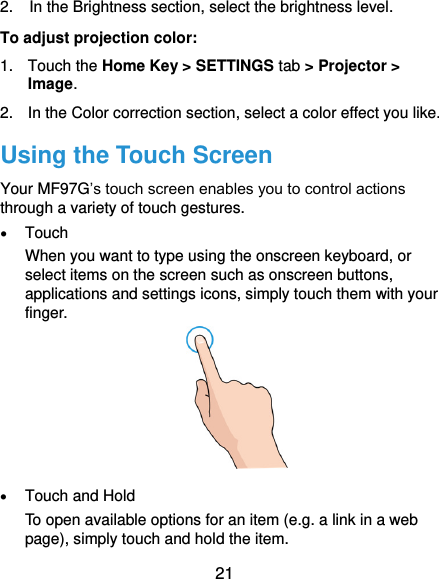  21 2.  In the Brightness section, select the brightness level. To adjust projection color: 1.  Touch the Home Key &gt; SETTINGS tab &gt; Projector &gt; Image. 2.  In the Color correction section, select a color effect you like. Using the Touch Screen Your MF97G’s touch screen enables you to control actions through a variety of touch gestures.  Touch When you want to type using the onscreen keyboard, or select items on the screen such as onscreen buttons, applications and settings icons, simply touch them with your finger.   Touch and Hold To open available options for an item (e.g. a link in a web page), simply touch and hold the item. 