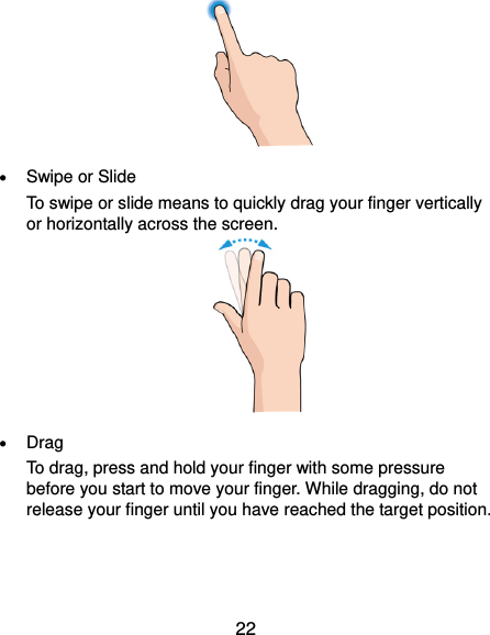  22   Swipe or Slide To swipe or slide means to quickly drag your finger vertically or horizontally across the screen.   Drag To drag, press and hold your finger with some pressure before you start to move your finger. While dragging, do not release your finger until you have reached the target position. 