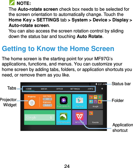  24  NOTE:   The Auto-rotate screen check box needs to be selected for the screen orientation to automatically change. Touch the Home Key &gt; SETTINGS tab &gt; System &gt; Device &gt; Display &gt; Auto-rotate screen. You can also access the screen rotation control by sliding down the status bar and touching Auto Rotate. Getting to Know the Home Screen The home screen is the starting point for your MF97G’s applications, functions, and menus. You can customize your home screen by adding tabs, folders, or application shortcuts you need, or remove them as you like.        Status bar Tabs Application shortcut Folder Projector Widget 