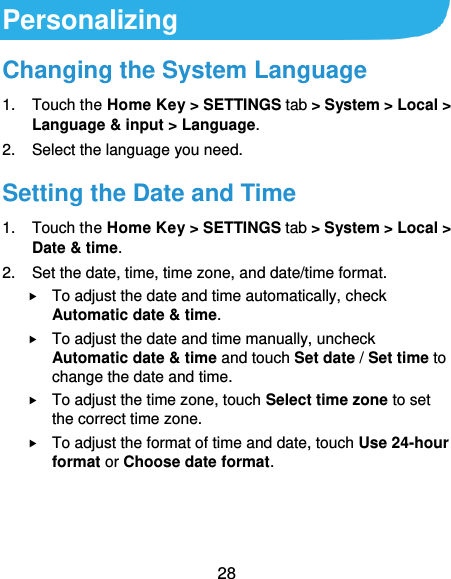  28 Personalizing Changing the System Language 1.  Touch the Home Key &gt; SETTINGS tab &gt; System &gt; Local &gt; Language &amp; input &gt; Language. 2.  Select the language you need. Setting the Date and Time 1.  Touch the Home Key &gt; SETTINGS tab &gt; System &gt; Local &gt; Date &amp; time. 2.  Set the date, time, time zone, and date/time format.  To adjust the date and time automatically, check Automatic date &amp; time.  To adjust the date and time manually, uncheck Automatic date &amp; time and touch Set date / Set time to change the date and time.  To adjust the time zone, touch Select time zone to set the correct time zone.  To adjust the format of time and date, touch Use 24-hour format or Choose date format.  