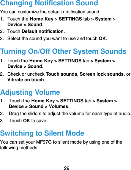  29 Changing Notification Sound You can customize the default notification sound. 1.  Touch the Home Key &gt; SETTINGS tab &gt; System &gt; Device &gt; Sound. 2.  Touch Default notification. 3.  Select the sound you want to use and touch OK. Turning On/Off Other System Sounds 1.  Touch the Home Key &gt; SETTINGS tab &gt; System &gt; Device &gt; Sound. 2.  Check or uncheck Touch sounds, Screen lock sounds, or Vibrate on touch. Adjusting Volume 1.  Touch the Home Key &gt; SETTINGS tab &gt; System &gt; Device &gt; Sound &gt; Volumes. 2.  Drag the sliders to adjust the volume for each type of audio. 3.  Touch OK to save. Switching to Silent Mode You can set your MF97G to silent mode by using one of the following methods.  