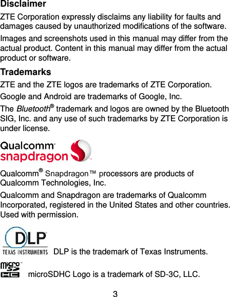 3 Disclaimer ZTE Corporation expressly disclaims any liability for faults and damages caused by unauthorized modifications of the software. Images and screenshots used in this manual may differ from the actual product. Content in this manual may differ from the actual product or software. Trademarks ZTE and the ZTE logos are trademarks of ZTE Corporation. Google and Android are trademarks of Google, Inc.   The Bluetooth® trademark and logos are owned by the Bluetooth SIG, Inc. and any use of such trademarks by ZTE Corporation is under license.    Qualcomm® Snapdragon™ processors are products of Qualcomm Technologies, Inc.   Qualcomm and Snapdragon are trademarks of Qualcomm Incorporated, registered in the United States and other countries. Used with permission.   DLP is the trademark of Texas Instruments.     microSDHC Logo is a trademark of SD-3C, LLC. 