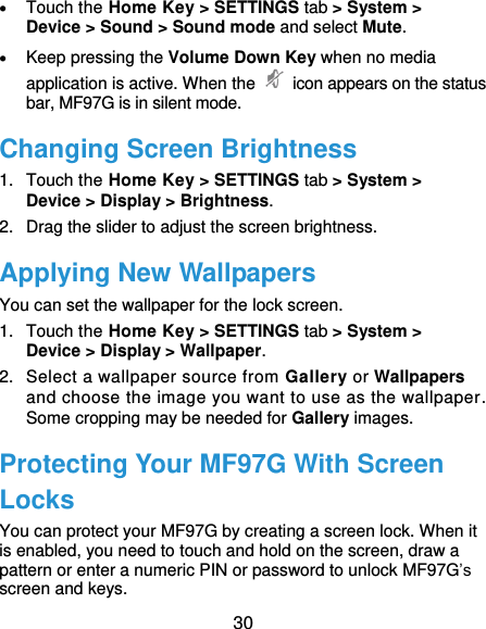  30  Touch the Home Key &gt; SETTINGS tab &gt; System &gt; Device &gt; Sound &gt; Sound mode and select Mute.  Keep pressing the Volume Down Key when no media application is active. When the    icon appears on the status bar, MF97G is in silent mode. Changing Screen Brightness 1.  Touch the Home Key &gt; SETTINGS tab &gt; System &gt; Device &gt; Display &gt; Brightness. 2.  Drag the slider to adjust the screen brightness. Applying New Wallpapers You can set the wallpaper for the lock screen. 1.  Touch the Home Key &gt; SETTINGS tab &gt; System &gt; Device &gt; Display &gt; Wallpaper. 2.  Select a wallpaper source from Gallery or Wallpapers and choose the image you want to use as the wallpaper. Some cropping may be needed for Gallery images. Protecting Your MF97G With Screen Locks You can protect your MF97G by creating a screen lock. When it is enabled, you need to touch and hold on the screen, draw a pattern or enter a numeric PIN or password to unlock MF97G’s screen and keys. 