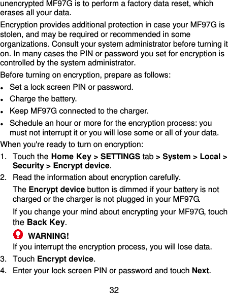  32 unencrypted MF97G is to perform a factory data reset, which erases all your data. Encryption provides additional protection in case your MF97G is stolen, and may be required or recommended in some organizations. Consult your system administrator before turning it on. In many cases the PIN or password you set for encryption is controlled by the system administrator. Before turning on encryption, prepare as follows: ● Set a lock screen PIN or password. ● Charge the battery. ● Keep MF97G connected to the charger. ● Schedule an hour or more for the encryption process: you must not interrupt it or you will lose some or all of your data. When you&apos;re ready to turn on encryption: 1.  Touch the Home Key &gt; SETTINGS tab &gt; System &gt; Local &gt; Security &gt; Encrypt device. 2.  Read the information about encryption carefully.   The Encrypt device button is dimmed if your battery is not charged or the charger is not plugged in your MF97G. If you change your mind about encrypting your MF97G, touch the Back Key.  WARNING! If you interrupt the encryption process, you will lose data. 3.  Touch Encrypt device. 4.  Enter your lock screen PIN or password and touch Next. 