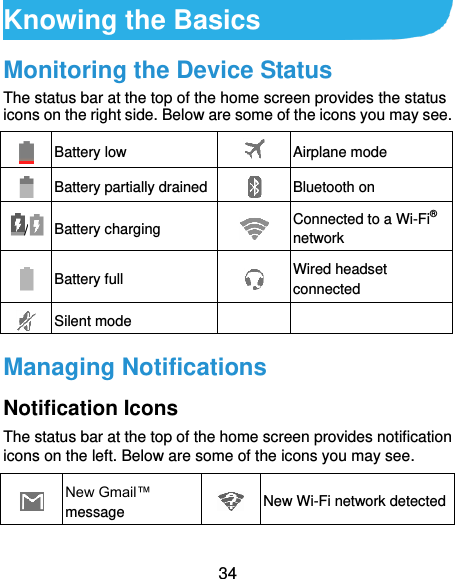  34 Knowing the Basics Monitoring the Device Status The status bar at the top of the home screen provides the status icons on the right side. Below are some of the icons you may see.    Battery low  Airplane mode  Battery partially drained  Bluetooth on /  Battery charging  Connected to a Wi-Fi® network  Battery full  Wired headset connected  Silent mode   Managing Notifications Notification Icons The status bar at the top of the home screen provides notification icons on the left. Below are some of the icons you may see.   New Gmail™ message  New Wi-Fi network detected 