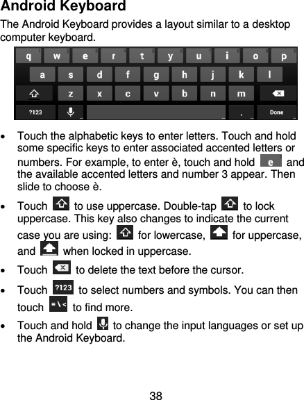  38 Android Keyboard The Android Keyboard provides a layout similar to a desktop computer keyboard.      Touch the alphabetic keys to enter letters. Touch and hold some specific keys to enter associated accented letters or numbers. For example, to enter è, touch and hold    and the available accented letters and number 3 appear. Then slide to choose è.   Touch    to use uppercase. Double-tap    to lock uppercase. This key also changes to indicate the current case you are using:    for lowercase,    for uppercase, and    when locked in uppercase.   Touch    to delete the text before the cursor.   Touch    to select numbers and symbols. You can then touch    to find more.     Touch and hold    to change the input languages or set up the Android Keyboard.  