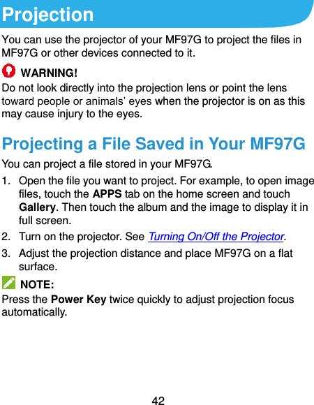  42 Projection You can use the projector of your MF97G to project the files in MF97G or other devices connected to it.  WARNING! Do not look directly into the projection lens or point the lens toward people or animals’ eyes when the projector is on as this may cause injury to the eyes. Projecting a File Saved in Your MF97G You can project a file stored in your MF97G. 1.  Open the file you want to project. For example, to open image files, touch the APPS tab on the home screen and touch Gallery. Then touch the album and the image to display it in full screen. 2.  Turn on the projector. See Turning On/Off the Projector. 3.  Adjust the projection distance and place MF97G on a flat surface.   NOTE: Press the Power Key twice quickly to adjust projection focus automatically. 