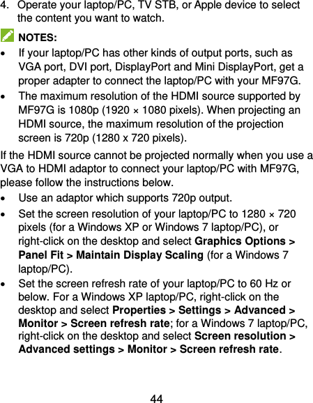  44 4.  Operate your laptop/PC, TV STB, or Apple device to select the content you want to watch.   NOTES:   If your laptop/PC has other kinds of output ports, such as VGA port, DVI port, DisplayPort and Mini DisplayPort, get a proper adapter to connect the laptop/PC with your MF97G.   The maximum resolution of the HDMI source supported by MF97G is 1080p (1920 ×   1080 pixels). When projecting an HDMI source, the maximum resolution of the projection screen is 720p (1280 x 720 pixels). If the HDMI source cannot be projected normally when you use a VGA to HDMI adaptor to connect your laptop/PC with MF97G, please follow the instructions below.   Use an adaptor which supports 720p output.     Set the screen resolution of your laptop/PC to 1280 × 720 pixels (for a Windows XP or Windows 7 laptop/PC), or right-click on the desktop and select Graphics Options &gt; Panel Fit &gt; Maintain Display Scaling (for a Windows 7 laptop/PC).   Set the screen refresh rate of your laptop/PC to 60 Hz or below. For a Windows XP laptop/PC, right-click on the desktop and select Properties &gt; Settings &gt; Advanced &gt; Monitor &gt; Screen refresh rate; for a Windows 7 laptop/PC, right-click on the desktop and select Screen resolution &gt; Advanced settings &gt; Monitor &gt; Screen refresh rate. 