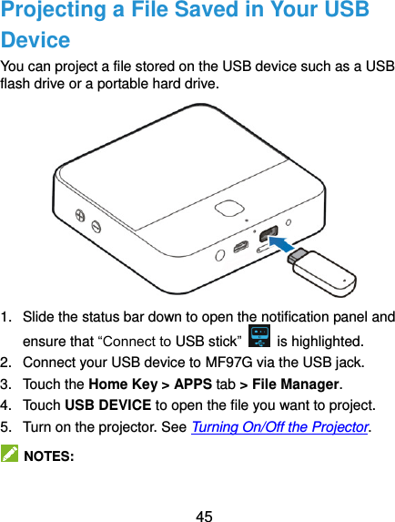 45 Projecting a File Saved in Your USB Device You can project a file stored on the USB device such as a USB flash drive or a portable hard drive.  1.  Slide the status bar down to open the notification panel and ensure that “Connect to USB stick”    is highlighted. 2.  Connect your USB device to MF97G via the USB jack. 3.  Touch the Home Key &gt; APPS tab &gt; File Manager. 4.  Touch USB DEVICE to open the file you want to project. 5.  Turn on the projector. See Turning On/Off the Projector.   NOTES: 