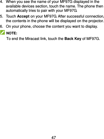  47 4.  When you see the name of your MF97G displayed in the available devices section, touch the name. The phone then automatically tries to pair with your MF97G. 5.  Touch Accept on your MF97G. After successful connection, the contents in the phone will be displayed on the projector. 6.  On your phone, choose the content you want to display.   NOTE: To end the Miracast link, touch the Back Key of MF97G.  
