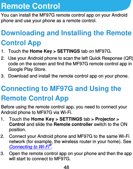  48 Remote Control You can install the MF97G remote control app on your Android phone and use your phone as a remote control. Downloading and Installing the Remote Control App 1.  Touch the Home Key &gt; SETTINGS tab on MF97G. 2.  Use your Android phone to scan the left Quick Response (QR) code on the screen and find the MF97G remote control app in Google Play Store.   3.  Download and install the remote control app on your phone. Connecting to MF97G and Using the Remote Control App Before using the remote control app, you need to connect your Android phone to MF97G via Wi-Fi. 1.  Touch the Home Key &gt; SETTINGS tab &gt; Projector &gt; Control and slide the Remote controller switch to the ON position. 2.  Connect your Android phone and MF97G to the same Wi-Fi network (for example, the wireless router in your home). See Connecting to Wi-Fi®. 3.  Open the remote control app on your phone and then the app will start to connect to MF97G. 