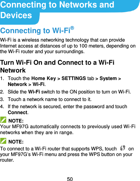  50 Connecting to Networks and Devices Connecting to Wi-Fi® Wi-Fi is a wireless networking technology that can provide Internet access at distances of up to 100 meters, depending on the Wi-Fi router and your surroundings. Turn Wi-Fi On and Connect to a Wi-Fi Network 1.  Touch the Home Key &gt; SETTINGS tab &gt; System &gt; Network &gt; Wi-Fi. 2.  Slide the Wi-Fi switch to the ON position to turn on Wi-Fi.   3.  Touch a network name to connect to it. 4.  If the network is secured, enter the password and touch Connect.   NOTE: Your MF97G automatically connects to previously used Wi-Fi networks when they are in range.   NOTE: To connect to a Wi-Fi router that supports WPS, touch   on your MF97G’s Wi-Fi menu and press the WPS button on your router. 
