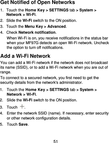  51 Get Notified of Open Networks 1.  Touch the Home Key &gt; SETTINGS tab &gt; System &gt; Network &gt; Wi-Fi. 2.  Slide the Wi-Fi switch to the ON position. 3.  Touch the Menu Key &gt; Advanced. 4.  Check Network notification. When Wi-Fi is on, you receive notifications in the status bar when your MF97G detects an open Wi-Fi network. Uncheck the option to turn off notifications. Add a Wi-Fi Network You can add a Wi-Fi network if the network does not broadcast its name (SSID), or to add a Wi-Fi network when you are out of range. To connect to a secured network, you first need to get the security details from the network&apos;s administrator. 1.  Touch the Home Key &gt; SETTINGS tab &gt; System &gt; Network &gt; Wi-Fi. 2.  Slide the Wi-Fi switch to the ON position. 3.  Touch  . 4.  Enter the network SSID (name). If necessary, enter security or other network configuration details. 5.  Touch Save. 